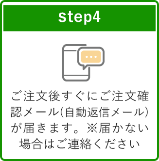 step4 ご注文後すぐにご注文確認メール(自動返信メール)が届きます。※届かない場合はご連絡ください